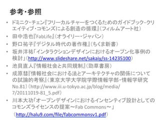 参考・参照	
•  ドミニク・チェン『フリーカルチャーをつくるためのガイドブック−クリ
   エイティブ・コモンズによる創造の循環』（フィルムアート社）	
  
•  田中浩也『FabLife』（オライリー・ジャパン）	
  
•  野口祐子『デジタル時代の著作権』（ちくま新書）	
  
•  坂井洋祐「インタラクションデザインにおけるオープン化事例の
   検討」（hnp://www.slideshare.net/sakaiy/ss-­‐14235100）	
  
•  池貝直人『情報社会と共同規制』（勁草書房）	
  
•  成原彗『情報社会における法とアーキテクチャの関係について
   の試論的考察』（東京大学大学院学際情報学部・情報学研究
   No.81）（hnp://www.iii.u-­‐tokyo.ac.jp/blog/media/
   7/20111019-­‐81_5.pdf）	
  
•  川本大功「オープンデザインにおけるインセンティブ設計としての
   コモンズライセンスの提案〜Fab	
  Commons〜」	
  
　　（hnp://halu9.com/ﬁle/fabcommonsv1.pdf）	
  
 