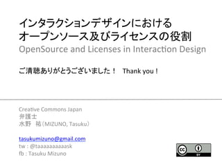 インタラクションデザインにおける	
  
オープンソース及びライセンスの役割	
  
OpenSource	
  and	
  Licenses	
  in	
  Interac2on	
  Design	
  
	
  
ご清聴ありがとうございました！　Thank	
  you	
  !	




Crea2ve	
  Commons	
  Japan	
  
弁護士	
  
水野　祐（MIZUNO,	
  Tasuku）	
  
	
  
tasukumizuno@gmail.com	
  
tw	
  :	
  @taaaaaaaaaask	
  
K	
  :	
  Tasuku	
  Mizuno	
  
                                  	
 