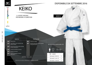 KEIKO
650 GIL JUDOGI MIZUNO
PER INIZIARE A COMPETERE
REF
€
€
€
DA
140
CM
À
200
CM
(da 5cm in 5cm a partire dalla 150)
GIACCA PANTALONE
Grana di riso
Logo Mizuno nero ricamato sulla
manica sinistra
Etichetta logo Mizuno blu ricamata
in basso sulla giacca
Cucitura di rinforzo sul dorso
Cuciture sul torace
Rinforzi triangolari sul petto
della giacca
Chiusura a culisse
Etichetta logo Mizuno blu ricamata
sulla gamba destra
MATERIALE : 100% cotone
Alla ricerca di un buon compromesso tra qualità e comodità
7
JUDO2016/2017
DISPONIBILE DA SETTEMBRE 2016
 