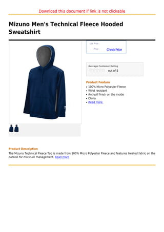 Download this document if link is not clickable


Mizuno Men's Technical Fleece Hooded
Sweatshirt
                                                             List Price :

                                                                 Price :
                                                                            Check Price



                                                            Average Customer Rating

                                                                             out of 5



                                                        Product Feature
                                                        q   100% Micro Polyester Fleece
                                                        q   Wind resistant
                                                        q   Anti-pill finish on the inside
                                                        q   China
                                                        q   Read more




Product Description
The Mizuno Technical Fleece Top is made from 100% Micro Polyester Fleece and features treated fabric on the
outside for moisture management. Read more
 
