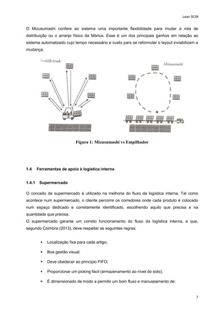 Lean SCM
7
O Mizusumashi confere ao sistema uma importante flexibilidade para mudar a rota de
distribuição ou o arranjo físico da fábrica. Esse é um dos principais ganhos em relação ao
sistema automatizado cujo tempo necessário e custo para se reformular o layout inviabilizam a
mudança.
Figura 1: Mizusumashi vs Empilhador
1.4 Ferramentas de apoio à logística interna
1.4.1 Supermercado
O conceito de supermercado é utilizado na melhoria do fluxo da logística interna. Tal como
acontece num supermercado, o cliente percorre os corredores onde cada produto é colocado
num espaço dedicado e corretamente identificado, escolhendo aquilo que precisa e na
quantidade que precisa.
O supermercado garante um correto funcionamento do fluxo da logística interna, e que,
segundo Coimbra (2013), deve respeitar as seguintes regras:
 Localização fixa para cada artigo;
 Boa gestão visual;
 Deve obedecer ao princípio FIFO;
 Proporcionar um picking fácil (armazenamento ao nível do solo);
 É dimensionado de modo a permitir um bom fluxo e manuseamento de:
 