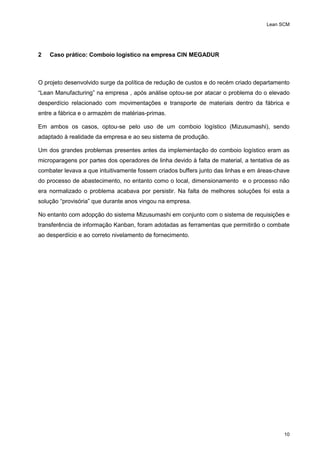 Lean SCM
10
2 Caso prático: Comboio logístico na empresa CIN MEGADUR
O projeto desenvolvido surge da política de redução de custos e do recém criado departamento
“Lean Manufacturing” na empresa , após análise optou-se por atacar o problema do o elevado
desperdício relacionado com movimentações e transporte de materiais dentro da fábrica e
entre a fábrica e o armazém de matérias-primas.
Em ambos os casos, optou-se pelo uso de um comboio logístico (Mizusumashi), sendo
adaptado à realidade da empresa e ao seu sistema de produção.
Um dos grandes problemas presentes antes da implementação do comboio logístico eram as
microparagens por partes dos operadores de linha devido à falta de material, a tentativa de as
combater levava a que intuitivamente fossem criados buffers junto das linhas e em áreas-chave
do processo de abastecimento, no entanto como o local, dimensionamento e o processo não
era normalizado o problema acabava por persistir. Na falta de melhores soluções foi esta a
solução “provisória” que durante anos vingou na empresa.
No entanto com adopção do sistema Mizusumashi em conjunto com o sistema de requisições e
transferência de informação Kanban, foram adotadas as ferramentas que permitirão o combate
ao desperdício e ao correto nivelamento de fornecimento.
 