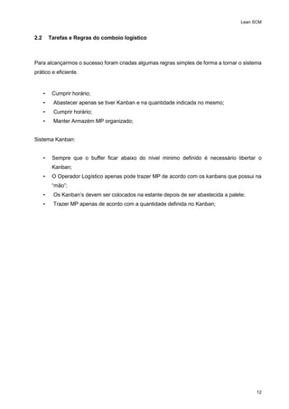 Lean SCM
12
2.2 Tarefas e Regras do comboio logístico
Para alcançarmos o sucesso foram criadas algumas regras simples de forma a tornar o sistema
prático e eficiente.
• Cumprir horário;
• Abastecer apenas se tiver Kanban e na quantidade indicada no mesmo;
• Cumprir horário;
• Manter Armazém MP organizado;
Sistema Kanban:
• Sempre que o buffer ficar abaixo do nível minimo definido é necessário libertar o
Kanban;
• O Operador Logístico apenas pode trazer MP de acordo com os kanbans que possui na
“mão”;
• Os Kanban’s devem ser colocados na estante depois de ser abastecida a palete;
• Trazer MP apenas de acordo com a quantidade definida no Kanban;
 