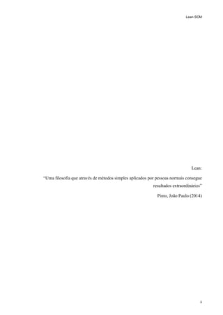 Lean SCM
ii
Lean:
“Uma filosofia que através de métodos simples aplicados por pessoas normais consegue
resultados extraordinários”
Pinto, João Paulo (2014)
 