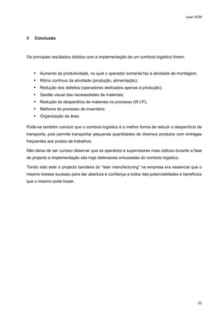 Lean SCM
22
3 Conclusão
Os principais resultados obtidos com a implementação de um comboio logístico foram:
 Aumento da produtividade, no qual o operador somente faz a atividade de montagem;
 Ritmo contínuo da atividade (produção, alimentação);
 Redução dos defeitos (operadores dedicados apenas à produção);
 Gestão visual das necessidades de materiais;
 Redução do desperdício de materiais no processo (W.I.P);
 Melhoria do processo de inventário;
 Organização da área.
Pode-se também concluir que o comboio logístico é a melhor forma de reduzir o desperdício de
transporte, pois permite transportar pequenas quantidades de diversos produtos com entregas
frequentes aos postos de trabalhos.
Não deixa de ser curioso observar que os operários e supervisores mais ceticos durante a fase
de projecto e implementação são hoje defensores entusiastas do comboio logistico.
Tendo sido este o projecto bandeira do “lean manufacturing” na empresa era essencial que o
mesmo tivesse sucesso para dar abertura e confiança a todos das potencialidades e beneficios
que o mesmo pode trazer.
 