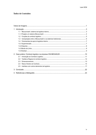 Lean SCM
iv
Índice de Conteúdos
Índice de Imagens ....................................................................................................................................1
1 Introdução ...........................................................................................................................................3
1.1 Mizusumashi: sistema de logística interna........................................................................................... 3
1.1.1Projetar um sistema Mizusumashi ....................................................................................................... 4
1.2 Funções do comboio logístico.............................................................................................................. 5
1.3 Comparação entre o Mizusumashi e os sistemas tradicionais............................................................. 6
1.4 Ferramentas de apoio à logística interna ............................................................................................. 7
1.4.1Supermercado...................................................................................................................................... 7
1.4.2Heijunka ............................................................................................................................................... 8
1.4.3Bordo de Linha..................................................................................................................................... 8
1.4.4Kanban................................................................................................................................................. 9
2 Caso prático: Comboio logístico na empresa CIN MEGADUR.........................................................10
2.1 Introdução ao Comboio Logistico....................................................................................................... 11
2.2 Tarefas e Regras do comboio logístico.............................................................................................. 12
2.3 Dimensionamento .............................................................................................................................. 13
2.4 Rota e Horário do Comboio................................................................................................................ 14
2.5 Interface com outros elementos de logística...................................................................................... 17
3 Conclusão .........................................................................................................................................22
4 Referências e Bibliografia .................................................................................................................23
 