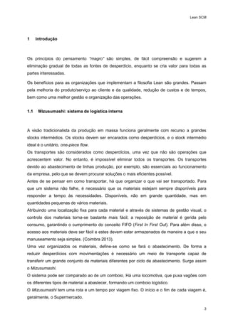 Lean SCM
3
1 Introdução
Os princípios do pensamento “magro” são simples, de fácil compreensão e sugerem a
eliminação gradual de todas as fontes de desperdício, enquanto se cria valor para todas as
partes interessadas.
Os benefícios para as organizações que implementam a filosofia Lean são grandes. Passam
pela melhoria do produto/serviço ao cliente e da qualidade, redução de custos e de tempos,
bem como uma melhor gestão e organização das operações.
1.1 Mizusumashi: sistema de logística interna
A visão tradicionalista da produção em massa funciona geralmente com recurso a grandes
stocks intermédios. Os stocks devem ser encarados como desperdícios, e o stock intermédio
ideal é o unitário, one-piece flow.
Os transportes são considerados como desperdícios, uma vez que não são operações que
acrescentem valor. No entanto, é impossível eliminar todos os transportes. Os transportes
devido ao abastecimento de linhas produção, por exemplo, são essenciais ao funcionamento
da empresa, pelo que se devem procurar soluções o mais eficientes possível.
Antes de se pensar em como transportar, há que organizar o que vai ser transportado. Para
que um sistema não falhe, é necessário que os materiais estejam sempre disponíveis para
responder a tempo às necessidades. Disponíveis, não em grande quantidade, mas em
quantidades pequenas de vários materiais.
Atribuindo uma localização fixa para cada material e através de sistemas de gestão visual, o
controlo dos materiais torna-se bastante mais fácil, a reposição de material é gerida pelo
consumo, garantindo o cumprimento do conceito FIFO (First In First Out). Para além disso, o
acesso aos materiais deve ser fácil e estes devem estar armazenados de maneira a que o seu
manuseamento seja simples. (Coimbra 2013).
Uma vez organizados os materiais, define-se como se fará o abastecimento. De forma a
reduzir desperdícios com movimentações é necessário um meio de transporte capaz de
transferir um grande conjunto de materiais diferentes por ciclo de abastecimento. Surge assim
o Mizusumashi.
O sistema pode ser comparado ao de um comboio. Há uma locomotiva, que puxa vagões com
os diferentes tipos de material a abastecer, formando um comboio logístico.
O Mizusumashi tem uma rota e um tempo por viagem fixo. O início e o fim de cada viagem é,
geralmente, o Supermercado.
 