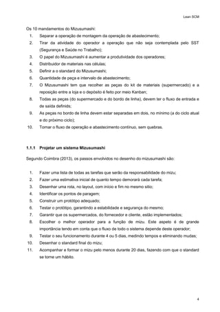 Lean SCM
4
Os 10 mandamentos do Mizusumashi:
1. Separar a operação de montagem da operação de abastecimento;
2. Tirar da atividade do operador a operação que não seja contemplada pelo SST
(Segurança e Saúde no Trabalho);
3. O papel do Mizusumashi é aumentar a produtividade dos operadores;
4. Distribuidor de materiais nas células;
5. Definir a o standard do Mizusumashi;
6. Quantidade de peça e intervalo de abastecimento;
7. O Mizusumashi tem que recolher as peças do kit de materiais (supermercado) e a
reposição entre a loja e o depósito é feito por meio Kanban;
8. Todas as peças (do supermercado e do bordo de linha), devem ter o fluxo de entrada e
de saída definids;
9. As peças no bordo de linha devem estar separadas em dois, no mínimo (a do ciclo atual
e do próximo ciclo);
10. Tornar o fluxo de operação e abastecimento contínuo, sem quebras.
1.1.1 Projetar um sistema Mizusumashi
Segundo Coimbra (2013), os passos envolvidos no desenho do mizusumashi são:
1. Fazer uma lista de todas as tarefas que serão da responsabilidade do mizu;
2. Fazer uma estimativa inicial de quanto tempo demorará cada tarefa;
3. Desenhar uma rota, no layout, com início e fim no mesmo sitio;
4. Identificar os pontos de paragem;
5. Construir um protótipo adequado;
6. Testar o protótipo, garantindo a estabilidade e segurança do mesmo;
7. Garantir que os supermercados, do fornecedor e cliente, estão implementados;
8. Escolher o melhor operador para a função de mizu. Este aspeto é de grande
importância tendo em conta que o fluxo de todo o sistema depende deste operador;
9. Testar o seu funcionamento durante 4 ou 5 dias, medindo tempos e eliminando mudas;
10. Desenhar o standard final do mizu;
11. Acompanhar e formar o mizu pelo menos durante 20 dias, fazendo com que o standard
se torne um hábito.
 