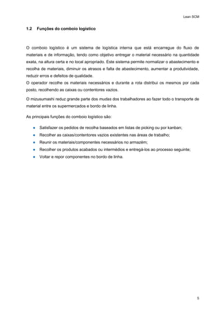 Lean SCM
5
1.2 Funções do comboio logístico
O comboio logístico é um sistema de logística interna que está encarregue do fluxo de
materiais e de informação, tendo como objetivo entregar o material necessário na quantidade
exata, na altura certa e no local apropriado. Este sistema permite normalizar o abastecimento e
recolha de materiais, diminuir os atrasos e falta de abastecimento, aumentar a produtividade,
reduzir erros e defeitos de qualidade.
O operador recolhe os materiais necessários e durante a rota distribui os mesmos por cada
posto, recolhendo as caixas ou contentores vazios.
O mizusumashi reduz grande parte dos mudas dos trabalhadores ao fazer todo o transporte de
material entre os supermercados e bordo de linha.
As principais funções do comboio logístico são:
● Satisfazer os pedidos de recolha baseados em listas de picking ou por kanban;
● Recolher as caixas/contentores vazios existentes nas áreas de trabalho;
● Reunir os materiais/componentes necessários no armazém;
● Recolher os produtos acabados ou intermédios e entregá-los ao processo seguinte;
● Voltar e repor componentes no bordo de linha.
 