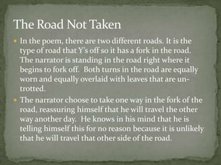 The Road Not Taken
 In the poem, there are two different roads. It is the
  type of road that Y’s off so it has a fork in the road.
  The narrator is standing in the road right where it
  begins to fork off. Both turns in the road are equally
  worn and equally overlaid with leaves that are un-
  trotted.
 The narrator choose to take one way in the fork of the
  road, reassuring himself that he will travel the other
  way another day. He knows in his mind that he is
  telling himself this for no reason because it is unlikely
  that he will travel that other side of the road.
 