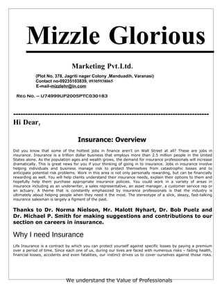 Mizzle Glorious
                                Marketing Pvt.Ltd.
            (Plot No. 378, Jagriti nager Colony ,Manduadih, Varanasi)
            Contact no-09235103839, 09305938065
            E-mail-mizzlehr@in.com

 Reg No. – U74999UP2005PTC030183



---------------------------------------------------------------------------------
Hi Dear,

                                    Insurance: Overview
Did you know that some of the hottest jobs in finance aren't on Wall Street at all? These are jobs in
insurance. Insurance is a trillion dollar business that employs more than 2.5 million people in the United
States alone. As the population ages and wealth grows, the demand for insurance professionals will increase
dramatically. This is great news for you if your thinking of going in to insurance. Jobs in insurance involve
helping individuals and business manage risk to protect themselves from catastrophic losses and to
anticipate potential risk problems. Work in this area is not only personally rewarding, but can be financially
rewarding as well. You will help clients understand their insurance needs, explain their options to them and
hopefully help them purchase appropriate insurance policies. You could work in a variety of areas in
insurance including as an underwriter, a sales representative, an asset manager, a customer service rep or
an actuary. A theme that is constantly emphasized by insurance professionals is that the industry is
ultimately about helping people when they need it the most. The stereotype of a slick, sleazy, fast-talking
insurance salesman is largely a figment of the past.


Thanks to Dr. Norma Nielson, Mr. Malott Nyhart, Dr. Bob Puelz and
Dr. Michael P. Smith for making suggestions and contributions to our
section on careers in insurance.

Why I need Insurance
Life Insurance is a contract by which you can protect yourself against specific losses by paying a premium
over a period of time. Since each one of us, during our lives are faced with numerous risks – failing health,
financial losses, accidents and even fatalities, our instinct drives us to cover ourselves against those risks.




                             We understand the Value of Professionals
 