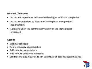W2B Technology Snapshot Webinar Overview
Webinar Objectives
• Attract entrepreneurs to license technologies and start companies
• Attract corporations to license technologies as new product
opportunities
• Solicit input on the commercial viability of the technologies
presented
Agenda
 Webinar schedule
 Two technology opportunities
 8-10 minute presentations
 5-10 minute questions as needed
 Send technology inquiries to Jim Baxendale at baxendalej@umkc.edu
 