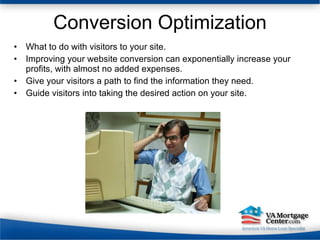 Conversion Optimization What to do with visitors to your site. Improving your website conversion can exponentially increase your profits, with almost no added expenses.  Give your visitors a path to find the information they need. Guide visitors into taking the desired action on your site. 