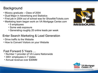 Background Mizzou graduate – Class of 2004 Dual Major in Advertising and Statistics First job in 2004 out of school was for ShowMeTickets.com Marketing team began work on VA Mortgage Center.com 5 employees Some web exposure Generating roughly 20 online leads per week Drive traffic to the Website How to Convert Visitors on your Website Enter Search Marketing & Lead Generation Fast Forward 5 Years … Number 1 provider of VA Loans Nationwide 300+ employees in 7 states Annual revenue over $30MM 