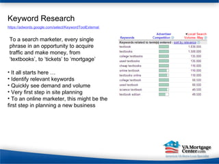 Keyword Research It all starts here … Identify relevant keywords Quickly see demand and volume Very first step in site planning To an online marketer, this might be the first step in planning a new business https://adwords.google.com/select/KeywordToolExternal  To a search marketer, every single phrase in an opportunity to acquire traffic and make money, from ‘textbooks’, to ‘tickets’ to ‘mortgage’ 