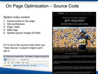 On Page Optimization – Source Code Actual words on the page Site architecture Page <title> Meta tags Spiders ignore images & Flash Spiders index content If it is not in the source code when you “View Source” a search engine can’t see it. 