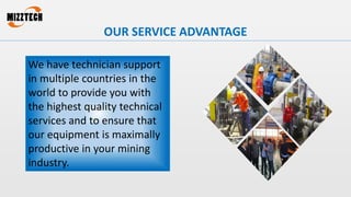 OUR SERVICE ADVANTAGE
We have technician support
in multiple countries in the
world to provide you with
the highest quality technical
services and to ensure that
our equipment is maximally
productive in your mining
industry.
 