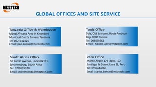 GLOBAL OFFICES AND SITE SERVICE
Tanzania Office & Warehouse
Mbezi Africana Area in Kinondoni
Municipal Dar Es Salaam, Tanzania
Tel: 0621942425
Email: paul.kapusi@mizztech.com
Tunis Office
5bis, Cité du sucre, Route Amdoun
Beja 9000, Tunisie
Tel: 098505962
Email : hassen.jabri@mizztech.com
South Africa Office
50 Sunset Avenue, Lonehill2191,
Johannesburg, South Africa
Tel: 0799695320
Email: andy.mtonga@mizztech.com
Peru Office
Monte Alegre 179 ,dpto. 102
Santiago de Surco, Lima 33, Peru
Tel: 0954444060
Email : carlos.bentin@mizztech.com
 