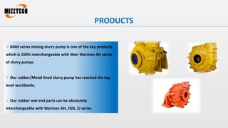  MAH series mining slurry pump is one of the key products
which is 100% interchangeable with Weir Warman AH series
of slurry pumps
 Our rubber/Metal lined slurry pump has reached the top
level worldwide.
 Our rubber wet end parts can be absolutely
interchangeable with Warman AH, ZGB, ZJ series
PRODUCTS
 