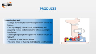 3. Mechanical Seal
Design especially for slurry transportation, ensure no
leakage
Total packaging construction, not effect by BA's
adjusting, reduce installation error influence, simple
installation
Sealing Ring adopt static pressure material SiC/SiC or
WC/WC
 Material of Seal Gasket is NBR
 Several Kinds of flushing methods and sonstructions
PRODUCTS
 