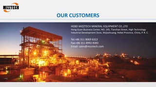 OUR CUSTOMERS
HEBEI MIZZTECH MINERAL EQUIPMENT CO.,LTD
Hong Guan Business Center, NO. 245, Tianshan Street, High Technology
Industrial Development Zone, Shijiazhuang, Hebei Province, China, P. R. C.
Tel:+86 311 8069 6322
Fax:+86 311 8992 8383
Email: sales@mizztech.com
 