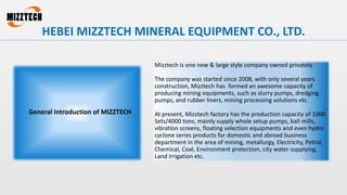 Mizztech is one new & large style company owned privately.
The company was started since 2008, with only several years
construction, Mizztech has formed an awesome capacity of
producing mining equipments, such as slurry pumps, dredging
pumps, and rubber liners, mining processing solutions etc.
At present, Mizztech factory has the production capacity of 1000
Sets/4000 tons, mainly supply whole setup pumps, ball mills,
vibration screens, floating selection equipments and even hydro
cyclone series products for domestic and abroad business
department in the area of mining, metallurgy, Electricity, Petrol,
Chemical, Coal, Environment protection, city water supplying,
Land irrigation etc.
General Introduction of MIZZTECH
HEBEI MIZZTECH MINERAL EQUIPMENT CO., LTD.
 