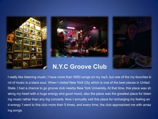 N.Y.C Groove Club
I really like listening music, I have more than 5000 songs on my mp3, but one of the my favorites ki
nd of music is a black soul. When I visited New York City which is one of the best places in United
State, I had a chance to go groove club nearby New York University. At that time, this place was sh
aking my heart with a huge energy and good mood, also the place was the greatest place for listen
ing music rather than any big concerts. Now I annually visit this place for recharging my feeling an
d energy. I went to this club more than 5 times, and every time, the club approached me with amaz
ing songs.
 