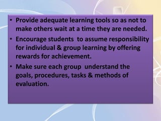 • Provide adequate learning tools so as not to
make others wait at a time they are needed.
• Encourage students to assume responsibility
for individual & group learning by offering
rewards for achievement.
• Make sure each group understand the
goals, procedures, tasks & methods of
evaluation.
 