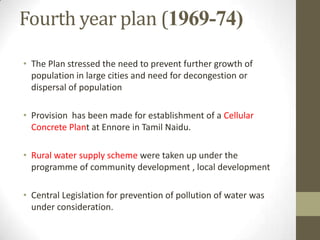Fourth year plan (1969-74)
• The Plan stressed the need to prevent further growth of
population in large cities and need for decongestion or
dispersal of population
• Provision has been made for establishment of a Cellular
Concrete Plant at Ennore in Tamil Naidu.
• Rural water supply scheme were taken up under the
programme of community development , local development
• Central Legislation for prevention of pollution of water was
under consideration.
 