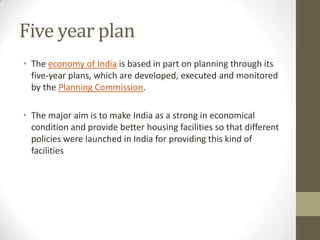 Five year plan
• The economy of India is based in part on planning through its
five-year plans, which are developed, executed and monitored
by the Planning Commission.
• The major aim is to make India as a strong in economical
condition and provide better housing facilities so that different
policies were launched in India for providing this kind of
facilities
 
