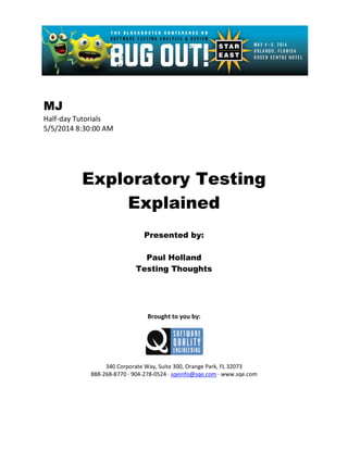 MJ
Half-day Tutorials
5/5/2014 8:30:00 AM
Exploratory Testing
Explained
Presented by:
Paul Holland
Testing Thoughts
Brought to you by:
340 Corporate Way, Suite 300, Orange Park, FL 32073
888-268-8770 ∙ 904-278-0524 ∙ sqeinfo@sqe.com ∙ www.sqe.com
 