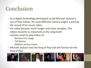 Conclusion
• As a digital technology developed so did Michael Jackson’s
use of Pop Videos. He used different camera angles o portray
the mood of his music video.
• His video became much longer and more complex. The
videos became as important as the song itself.
• Jackson used his pop Video to:
• Reinvent his image
• Tell Stories
• Address serious issues
• Michael Jackson was the King of Pop and will forever be the
King of Pop
 
