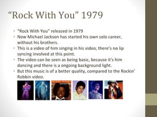 “Rock With You” 1979
• “Rock With You” released in 1979
• Now Michael Jackson has started his own solo career,
without his brothers.
• This is a video of him singing in his video, there’s no lip
syncing involved at this point.
• The video can be seen as being basic, because it's him
dancing and there is a ongoing background light.
• But this music is of a better quality, compared to the Rockin’
Robbin video.
 