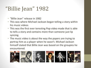 “Billie Jean” 1982
• “Billie Jean” release in 1982
• This was where Michael Jackson began telling a story within
his music videos
• This was the first ever teresting Pop video made that is able
to tells a story and contains more than someone just lip
syncing.
• The music video is about the way the papers are trying to
portray him as a player when he wasn't. Michael Jackson
himself stated that Billie Jean was based on the groupies he
encountered.
 