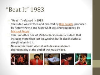 “Beat It” 1983
• “Beat It” released in 1983
• The video was written and directed by Bob Giraldi, produced
by Antony Payne and Mary M. it was choreographed by
Michael Peters
• This is another one of Micheal Jackson music videos that
includes more than just lip syncing, but it also includes a
storyline behind it.
• Now in this music video it includes an elaborate
choreography at the end of the music video.
 