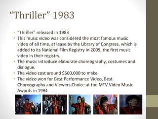 “Thriller” 1983
• “Thriller” released in 1983
• This music video was considered the most famous music
video of all time, at lease by the Library of Congress, which is
added to its National Film Registry in 2009, the first music
video in their registry.
• The music introduce elaborate choreography, costumes and
dialogue.
• The video cost around $500,000 to make
• The video won for Best Performance Video, Best
Choreography and Viewers Choice at the MTV Video Music
Awards in 1984
 