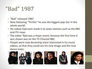 “Bad” 1987
• “Bad” released 1987
• Now following “Thriller” he was the biggest pop star in the
whole world!
• His videos had even made it to news stations such as the BBC
and ITV news
• The video “Bad was a major event, because the first time it
was shown was on the TV Channel BBC.
• People were now becoming more interested in his music
videos, so that they could see his new image and the new
dance steps.
 