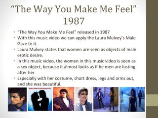 “The Way You Make Me Feel”
1987
• “The Way You Make Me Feel” released in 1987
• With this music video we can apply the Laura Mulvey’s Male
Gaze to it.
• Laura Mulvey states that women are seen as objects of male
erotic desire.
• In this music video, the women in this music video is seen as
a sex object, because it almost looks as if he men are lusting
after her
• Especially with her costume, short dress, legs and arms out,
and she was beautiful.
 