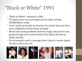 “Black or White” 1991
• “Black or White” released in 1991
• This pop music was very expensive to make costing
$4,000,000 to make
• It was made to be able to resurrect his career because there
were allegations of him being ‘strange’
• Alo he was facing problems with his image, because he was
going through the transformation from black skinned to
white skinned.
• So he wanted t send a message that it doesn't matter about
the skin colour you are.
 