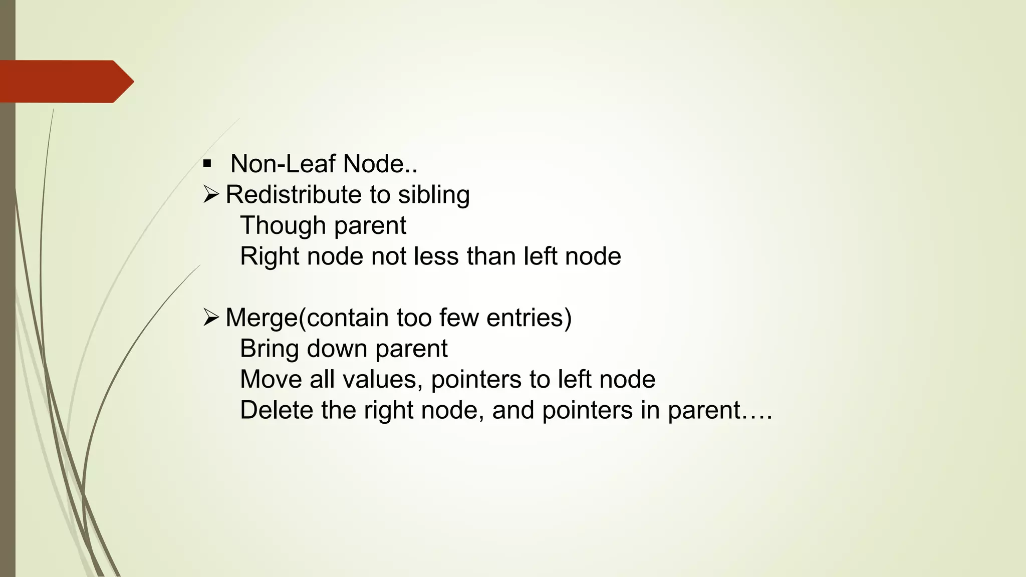  Non-Leaf Node..
Redistribute to sibling
Though parent
Right node not less than left node
Merge(contain too few entries)
Bring down parent
Move all values, pointers to left node
Delete the right node, and pointers in parent….
 