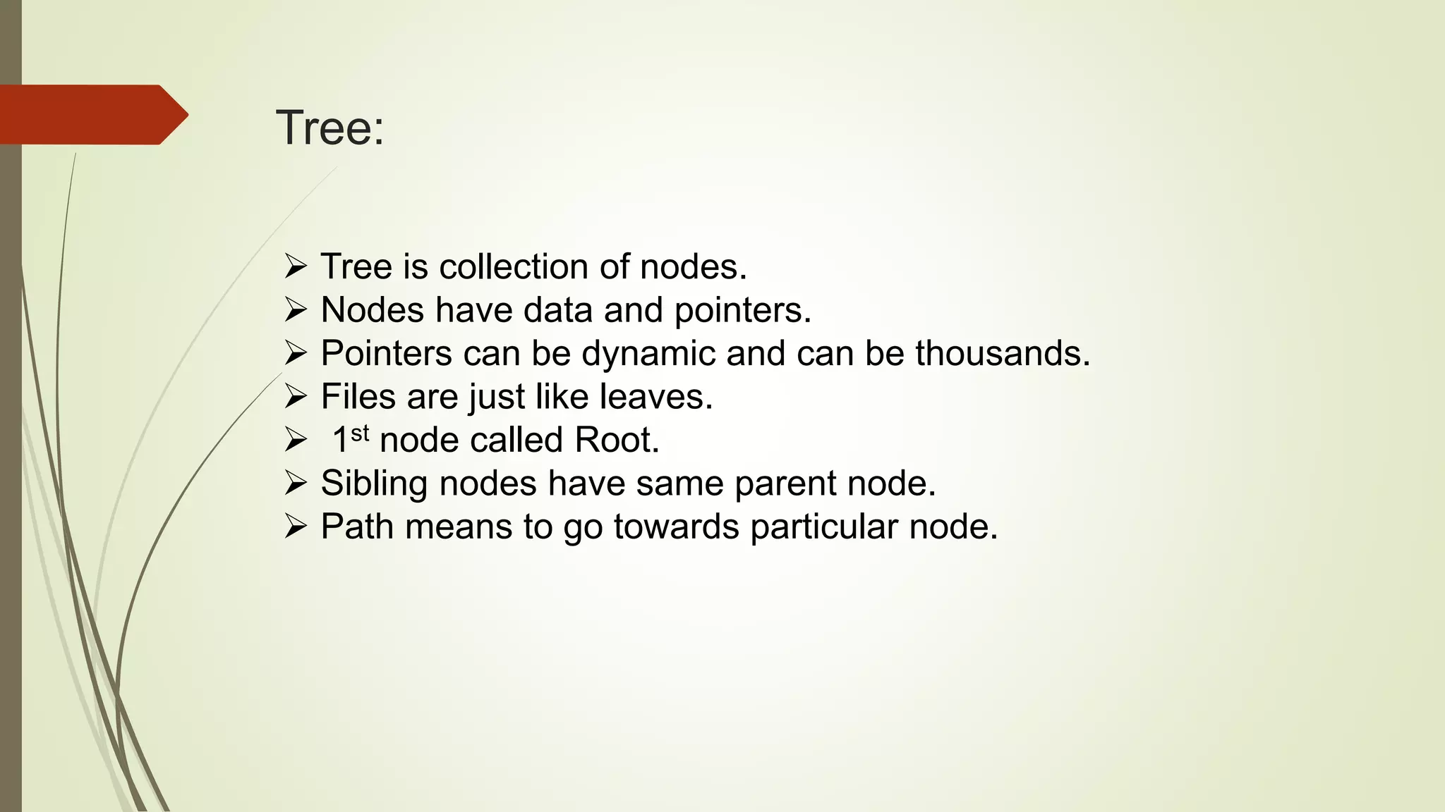 Tree:
 Tree is collection of nodes.
 Nodes have data and pointers.
 Pointers can be dynamic and can be thousands.
 Files are just like leaves.
 1st node called Root.
 Sibling nodes have same parent node.
 Path means to go towards particular node.
 