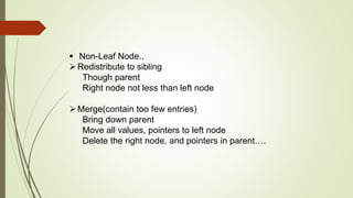  Non-Leaf Node..
Redistribute to sibling
Though parent
Right node not less than left node
Merge(contain too few entries)
Bring down parent
Move all values, pointers to left node
Delete the right node, and pointers in parent….
 