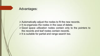 Advantages:
Automatically adjust the nodes to fit the new records.
It re-organizes the nodes in the case of delete.
Good space utilization nodes contain only to the pointers to
the records and leaf nodes contain records.
It is suitable for partial and range search too.
 