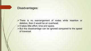 Disadvantages:
There is no rearrangement of nodes while insertion or
deletion, then it would be an overhead.
It takes little effort, time and space.
But this disadvantage can be ignored compared to the speed
of traversal.
 
