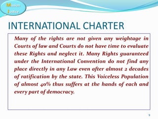 Mission
Justice
INTERNATIONAL CHARTER
Many of the rights are not given any weightage in
Courts of law and Courts do not ha...