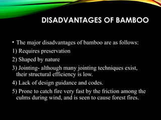 DISADVANTAGES OF BAMBOO
• The major disadvantages of bamboo are as follows:
1) Requires preservation
2) Shaped by nature
3) Jointing- although many jointing techniques exist,
their structural efficiency is low.
4) Lack of design guidance and codes.
5) Prone to catch fire very fast by the friction among the
culms during wind, and is seen to cause forest fires.
 