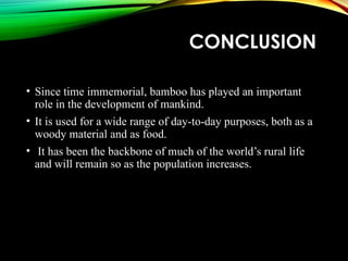 CONCLUSION
• Since time immemorial, bamboo has played an important
role in the development of mankind.
• It is used for a wide range of day-to-day purposes, both as a
woody material and as food.
• It has been the backbone of much of the world’s rural life
and will remain so as the population increases.
 