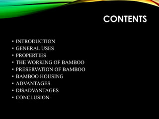 CONTENTS
• INTRODUCTION
• GENERAL USES
• PROPERTIES
• THE WORKING OF BAMBOO
• PRESERVATION OF BAMBOO
• BAMBOO HOUSING
• ADVANTAGES
• DISADVANTAGES
• CONCLUSION
 