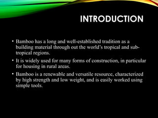 INTRODUCTION
• Bamboo has a long and well-established tradition as a
building material through out the world’s tropical and sub-
tropical regions.
• It is widely used for many forms of construction, in particular
for housing in rural areas.
• Bamboo is a renewable and versatile resource, characterized
by high strength and low weight, and is easily worked using
simple tools.
 
