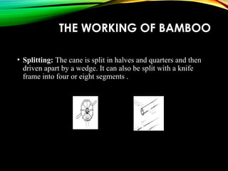 THE WORKING OF BAMBOO
• Splitting: The cane is split in halves and quarters and then
driven apart by a wedge. It can also be split with a knife
frame into four or eight segments .
 